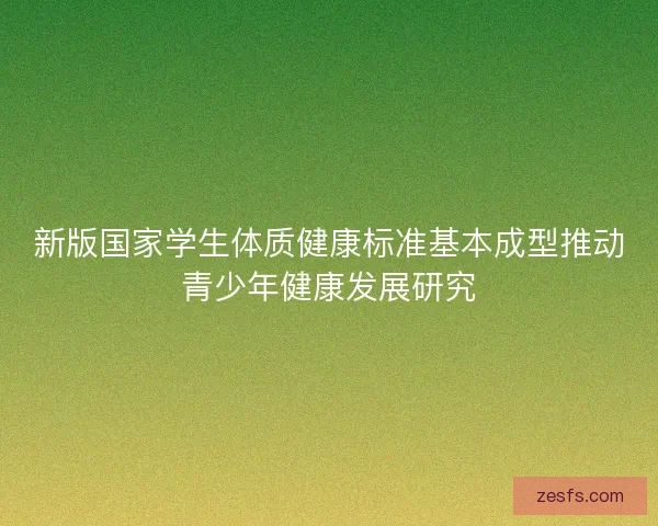 新版国家学生体质健康标准基本成型推动青少年健康发展研究 新版国家学生体质健康标准基本成型推动青少年健康发展研究