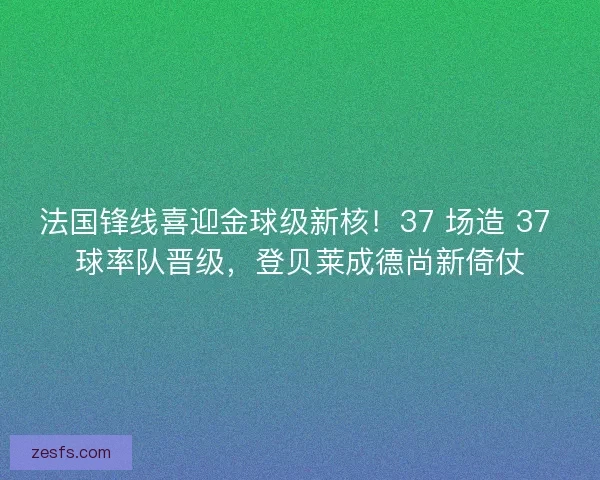 法国锋线喜迎金球级新核！37 场造 37 球率队晋级，登贝莱成德尚新倚仗