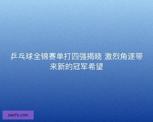 乒乓球全锦赛单打四强揭晓 激烈角逐带来新的冠军希望 乒乓球全锦赛单打四强揭晓 激烈角逐带来新的冠军希望