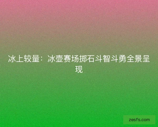 冰上较量：冰壶赛场掷石斗智斗勇全景呈现