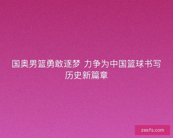 国奥男篮勇敢逐梦 力争为中国篮球书写历史新篇章