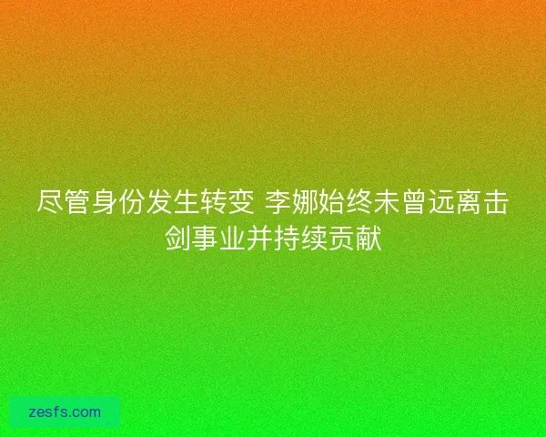 尽管身份发生转变 李娜始终未曾远离击剑事业并持续贡献