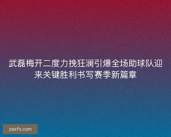 武磊梅开二度力挽狂澜引爆全场助球队迎来关键胜利书写赛季新篇章