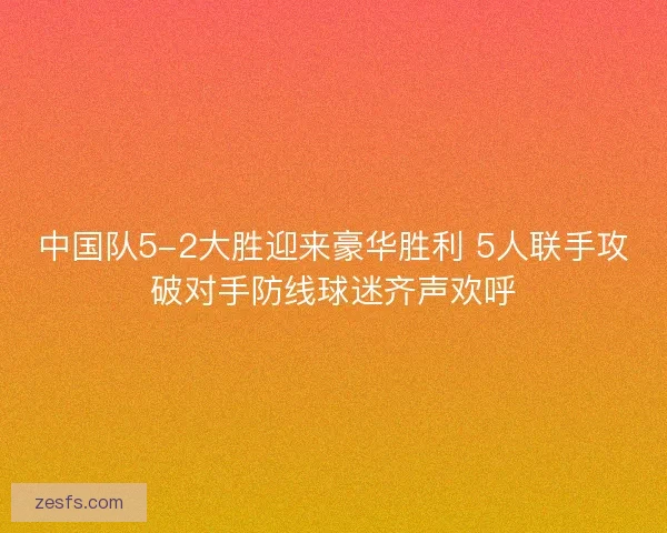 中国队5-2大胜迎来豪华胜利 5人联手攻破对手防线球迷齐声欢呼