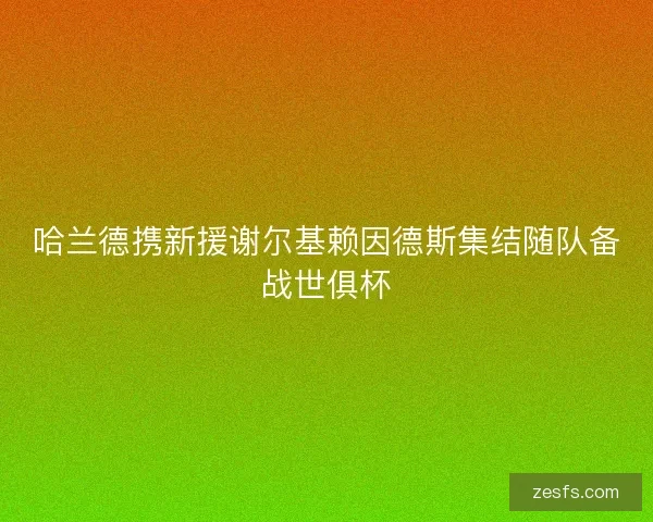 哈兰德携新援谢尔基赖因德斯集结随队备战世俱杯 哈兰德携新援谢尔基赖因德斯集结随队备战世俱杯