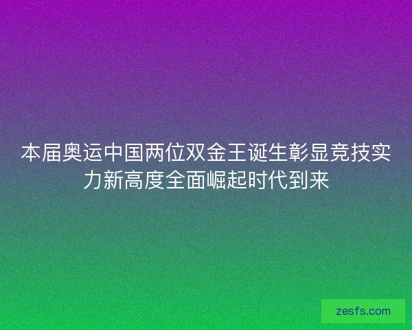 本届奥运中国两位双金王诞生彰显竞技实力新高度全面崛起时代到来