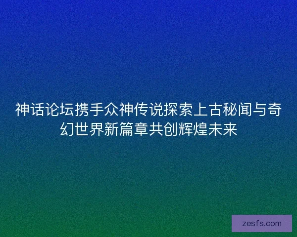 神话论坛携手众神传说探索上古秘闻与奇幻世界新篇章共创辉煌未来 神话论坛携手众神传说探索上古秘闻与奇幻世界新篇章共创辉煌未来