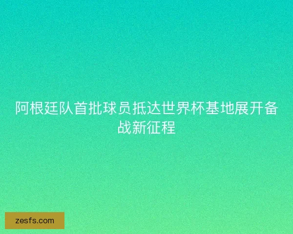 阿根廷队首批球员抵达世界杯基地展开备战新征程