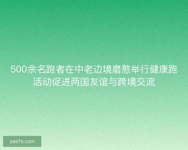 500余名跑者在中老边境磨憨举行健康跑活动促进两国友谊与跨境交流