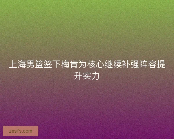 上海男篮签下梅肯为核心继续补强阵容提升实力 上海男篮签下梅肯为核心继续补强阵容提升实力