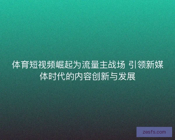 体育短视频崛起为流量主战场 引领新媒体时代的内容创新与发展