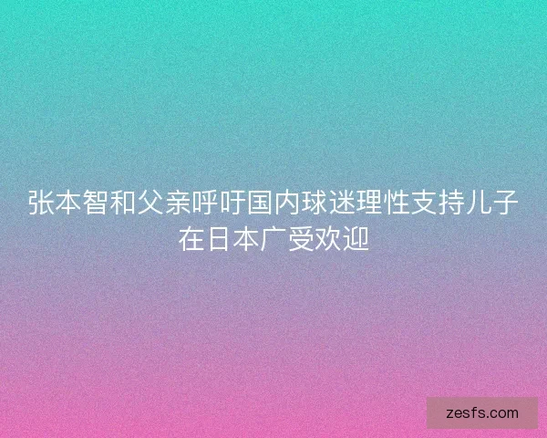 张本智和父亲呼吁国内球迷理性支持儿子在日本广受欢迎