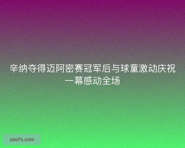辛纳夺得迈阿密赛冠军后与球童激动庆祝一幕感动全场