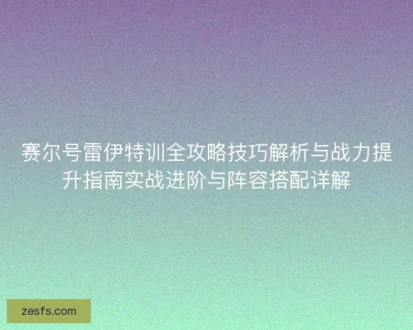 赛尔号雷伊特训全攻略技巧解析与战力提升指南实战进阶与阵容搭配详解 赛尔号雷伊特训全攻略技巧解析与战力提升指南实战进阶与阵容搭配详解