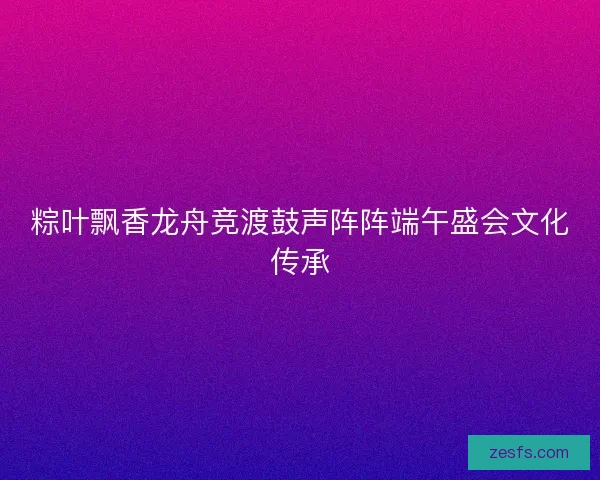 粽叶飘香龙舟竞渡鼓声阵阵端午盛会文化传承 粽叶飘香龙舟竞渡鼓声阵阵端午盛会文化传承