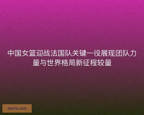 中国女篮迎战法国队关键一役展现团队力量与世界格局新征程较量 中国女篮迎战法国队关键一役展现团队力量与世界格局新征程较量