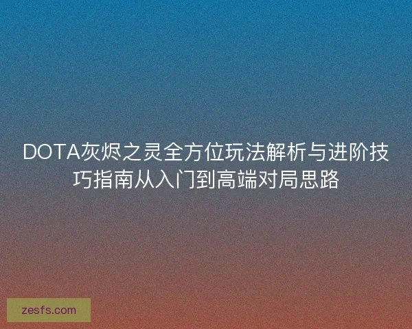 DOTA灰烬之灵全方位玩法解析与进阶技巧指南从入门到高端对局思路 DOTA灰烬之灵全方位玩法解析与进阶技巧指南从入门到高端对局思路