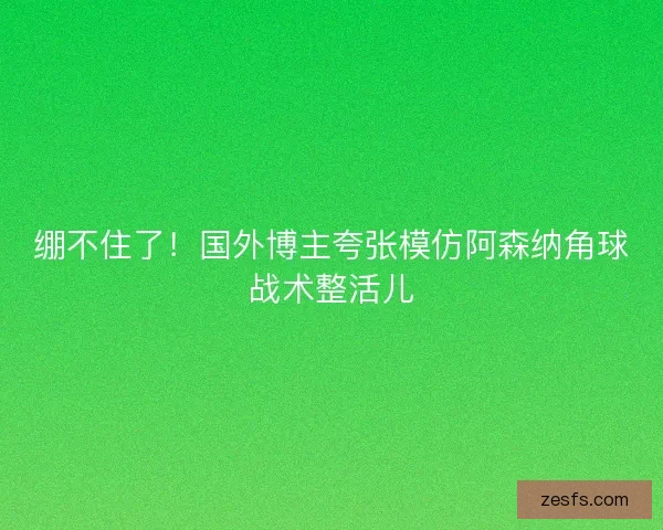 绷不住了!国外博主夸张模仿阿森纳角球战术整活儿 绷不住了!国外博主夸张模仿阿森纳角球战术整活儿