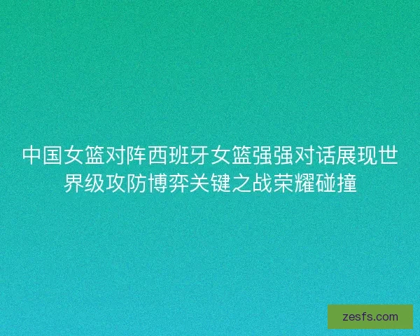 中国女篮对阵西班牙女篮强强对话展现世界级攻防博弈关键之战荣耀碰撞 中国女篮对阵西班牙女篮强强对话展现世界级攻防博弈关键之战荣耀碰撞