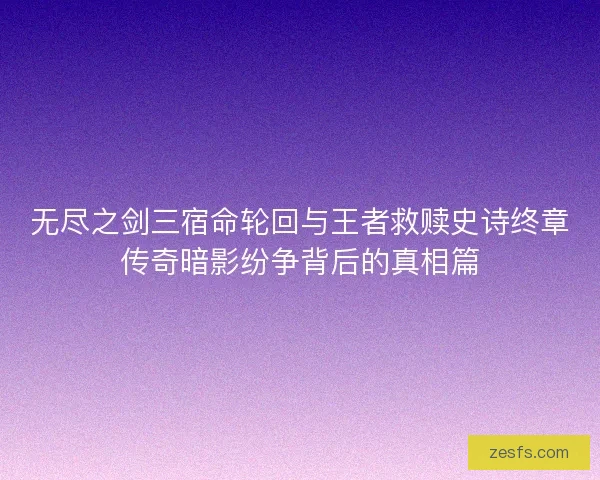 无尽之剑三宿命轮回与王者救赎史诗终章传奇暗影纷争背后的真相篇