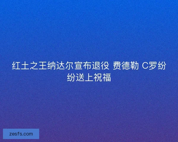红土之王纳达尔宣布退役 费德勒 C罗纷纷送上祝福