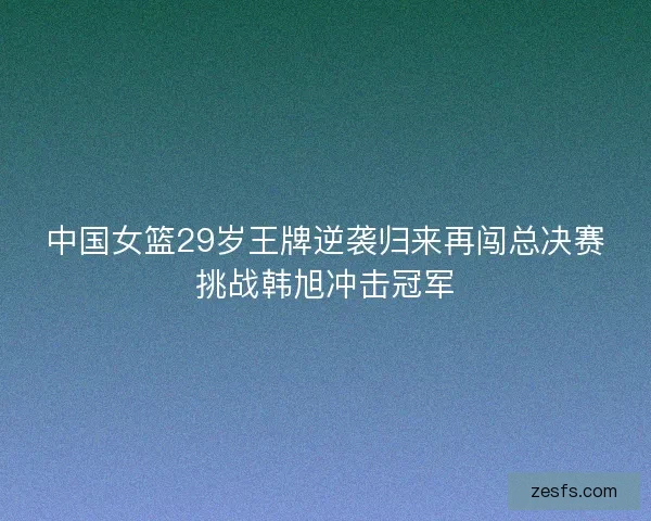中国女篮29岁王牌逆袭归来再闯总决赛挑战韩旭冲击冠军