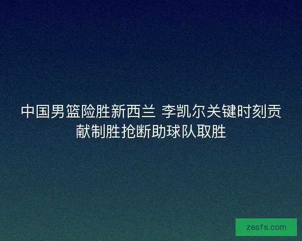 中国男篮险胜新西兰 李凯尔关键时刻贡献制胜抢断助球队取胜 中国男篮险胜新西兰 李凯尔关键时刻贡献制胜抢断助球队取胜