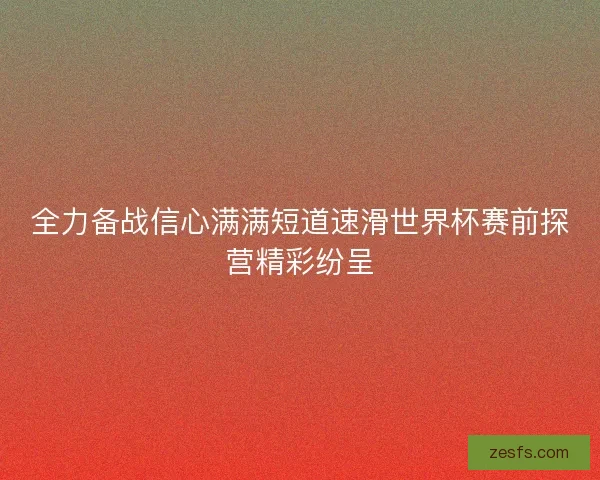 全力备战信心满满短道速滑世界杯赛前探营精彩纷呈